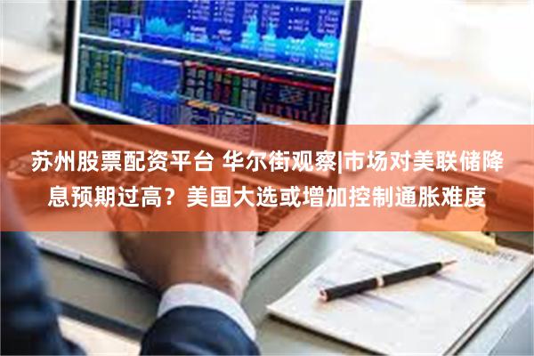 苏州股票配资平台 华尔街观察|市场对美联储降息预期过高？美国大选或增加控制通胀难度