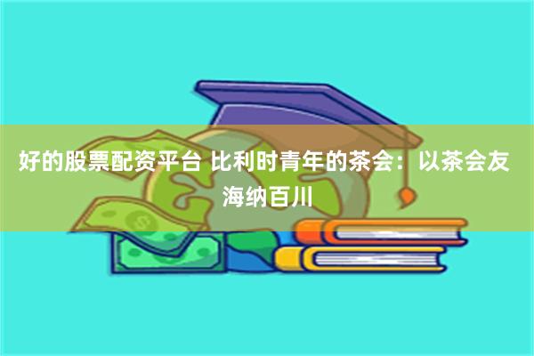 好的股票配资平台 比利时青年的茶会：以茶会友 海纳百川
