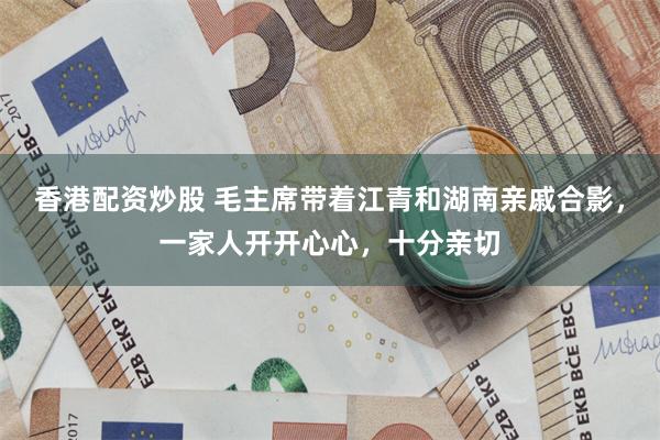 香港配资炒股 毛主席带着江青和湖南亲戚合影，一家人开开心心，十分亲切