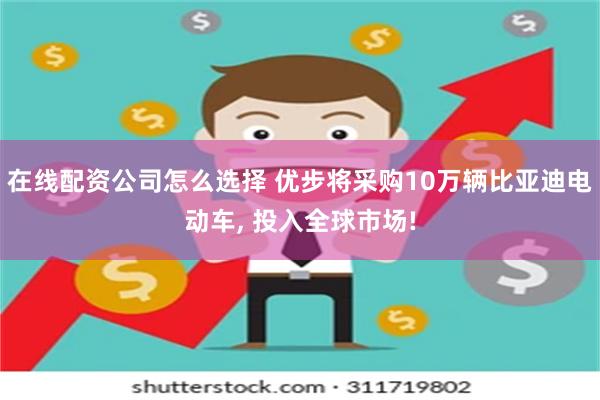 在线配资公司怎么选择 优步将采购10万辆比亚迪电动车, 投入全球市场!