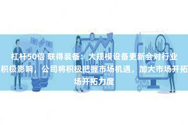 杠杆50倍 联得装备：大规模设备更新会对行业产生积极影响，公司将积极把握市场机遇，加大市场开拓力度
