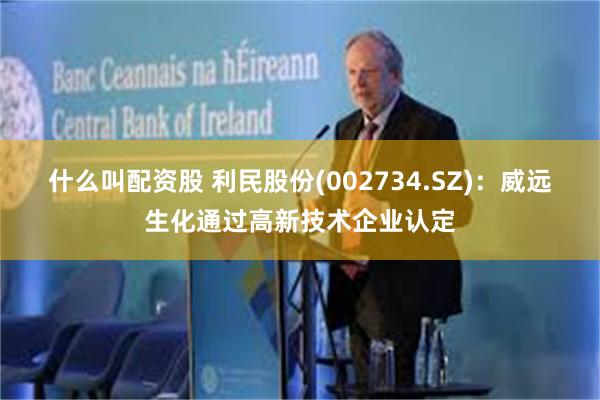 什么叫配资股 利民股份(002734.SZ)：威远生化通过高新技术企业认定
