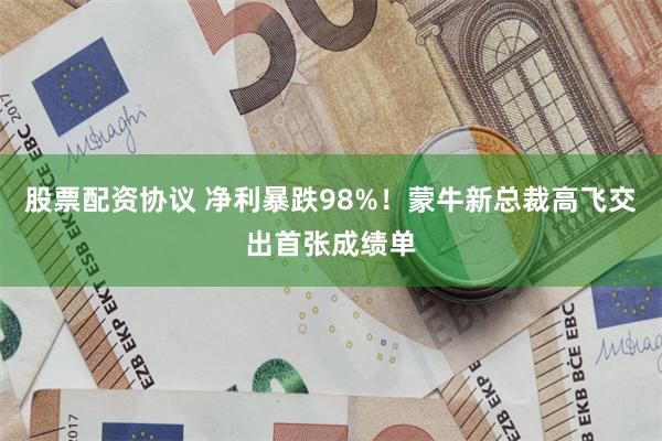 股票配资协议 净利暴跌98%！蒙牛新总裁高飞交出首张成绩单
