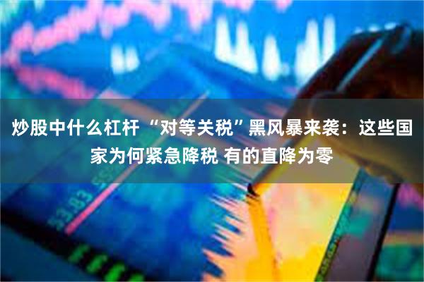 炒股中什么杠杆 “对等关税”黑风暴来袭：这些国家为何紧急降税 有的直降为零