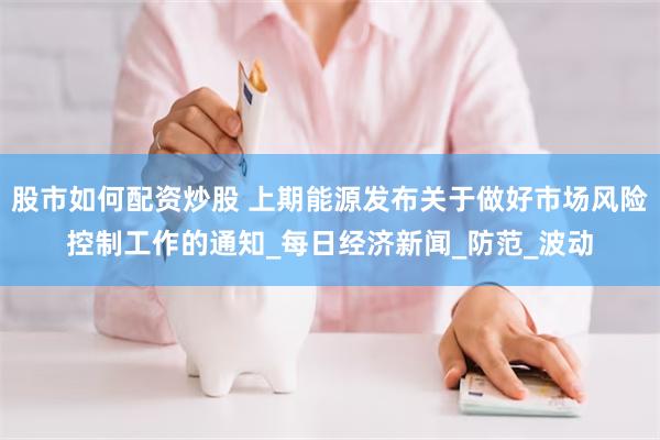 股市如何配资炒股 上期能源发布关于做好市场风险控制工作的通知_每日经济新闻_防范_波动