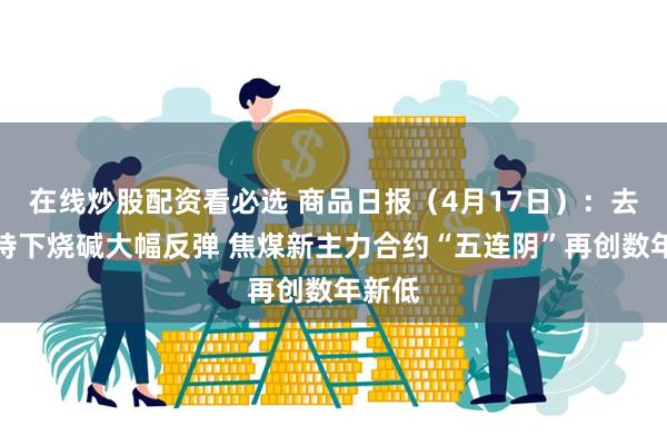 在线炒股配资看必选 商品日报（4月17日）：去库支持下烧碱大幅反弹 焦煤新主力合约“五连阴”再创数年新低