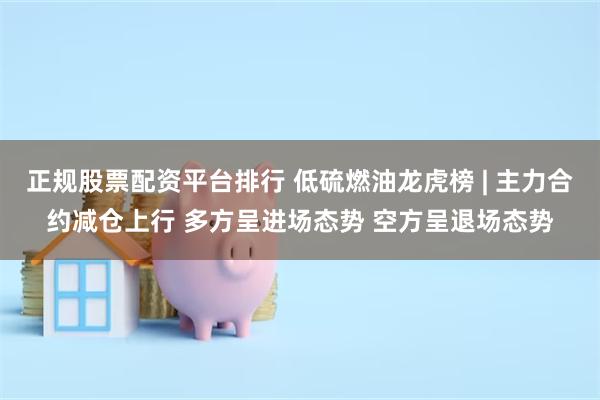 正规股票配资平台排行 低硫燃油龙虎榜 | 主力合约减仓上行 多方呈进场态势 空方呈退场态势