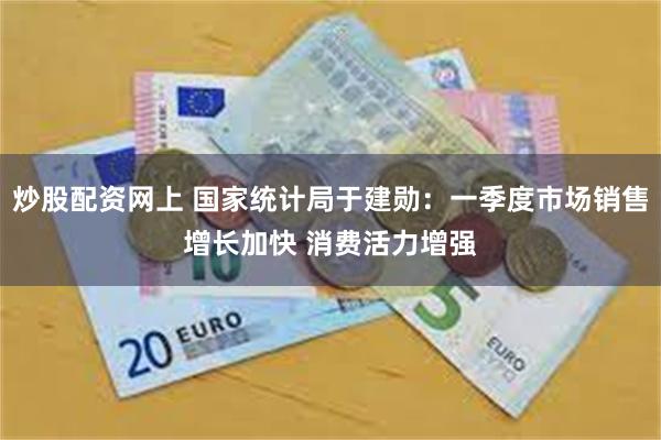 炒股配资网上 国家统计局于建勋：一季度市场销售增长加快 消费活力增强