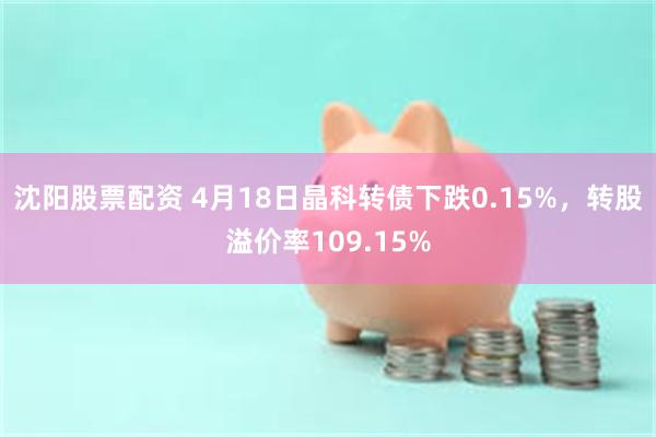 沈阳股票配资 4月18日晶科转债下跌0.15%，转股溢价率109.15%