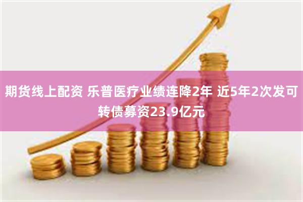 期货线上配资 乐普医疗业绩连降2年 近5年2次发可转债募资23.9亿元