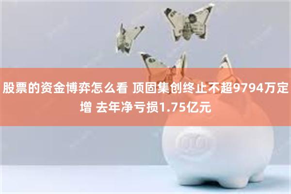 股票的资金博弈怎么看 顶固集创终止不超9794万定增 去年净亏损1.75亿元