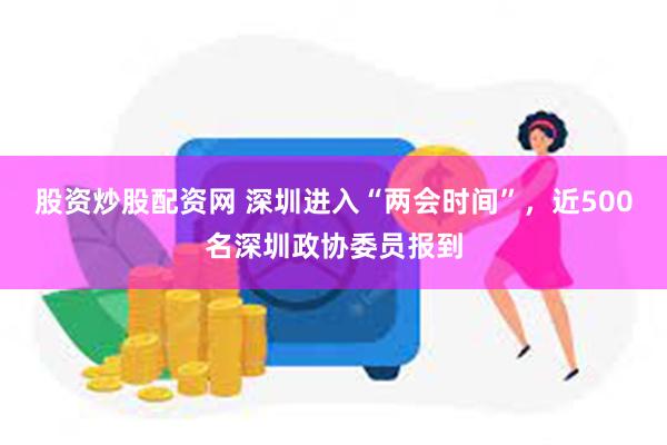 股资炒股配资网 深圳进入“两会时间”，近500名深圳政协委员报到