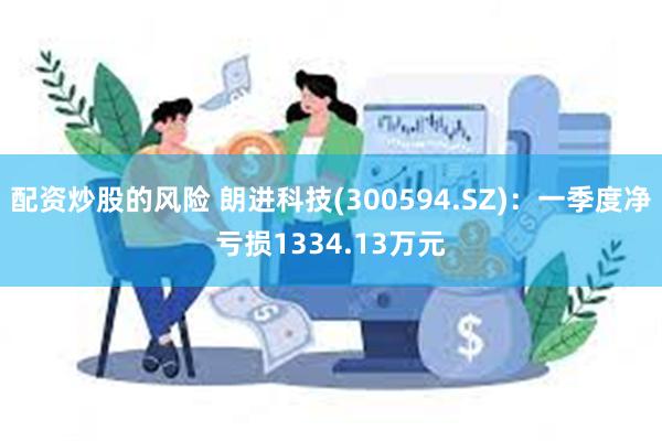 配资炒股的风险 朗进科技(300594.SZ)：一季度净亏损1334.13万元