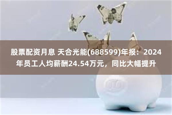 股票配资月息 天合光能(688599)年报：2024年员工人均薪酬24.54万元，同比大幅提升
