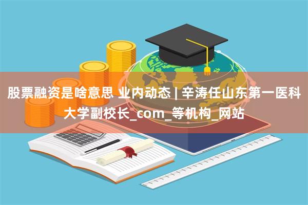 股票融资是啥意思 业内动态 | 辛涛任山东第一医科大学副校长_com_等机构_网站