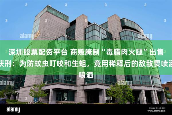 深圳股票配资平台 商贩腌制“毒腊肉火腿”出售获刑：为防蚊虫叮咬和生蛆，竟用稀释后的敌敌畏喷洒