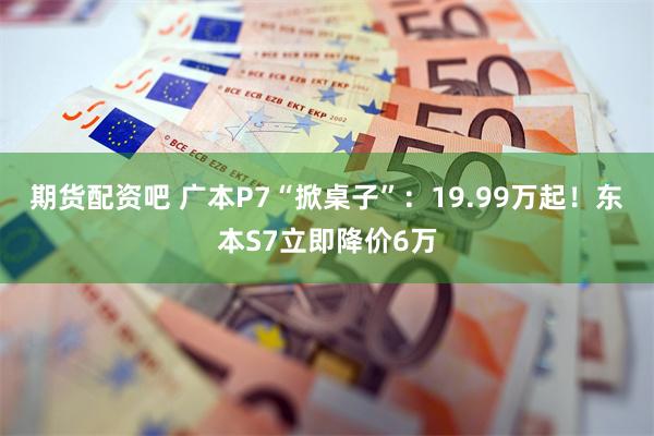 期货配资吧 广本P7“掀桌子”：19.99万起！东本S7立即降价6万