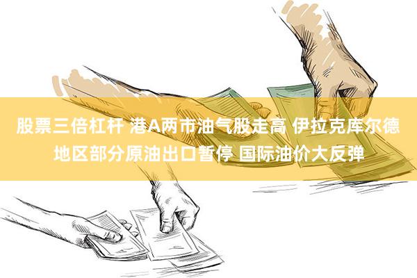 股票三倍杠杆 港A两市油气股走高 伊拉克库尔德地区部分原油出口暂停 国际油价大反弹