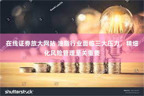 在线证劵放大网站 油脂行业面临三大压力，精细化风险管理至关重要