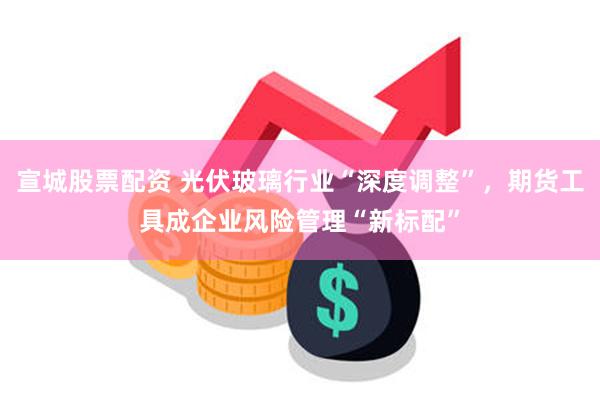 宣城股票配资 光伏玻璃行业“深度调整”，期货工具成企业风险管理“新标配”