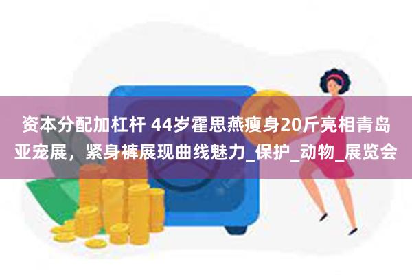 资本分配加杠杆 44岁霍思燕瘦身20斤亮相青岛亚宠展，紧身裤展现曲线魅力_保护_动物_展览会