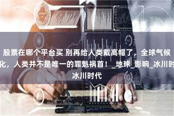 股票在哪个平台买 别再给人类戴高帽了，全球气候恶化，人类并不是唯一的罪魁祸首！_地球_影响_冰川时代