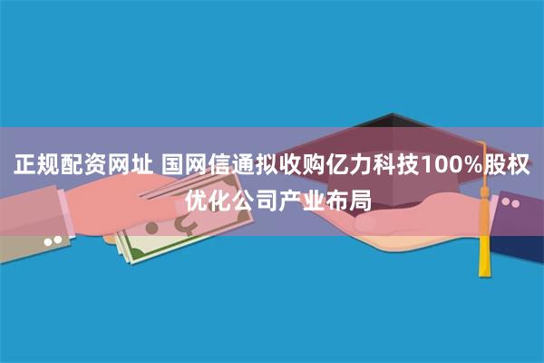 正规配资网址 国网信通拟收购亿力科技100%股权  优化公司产业布局