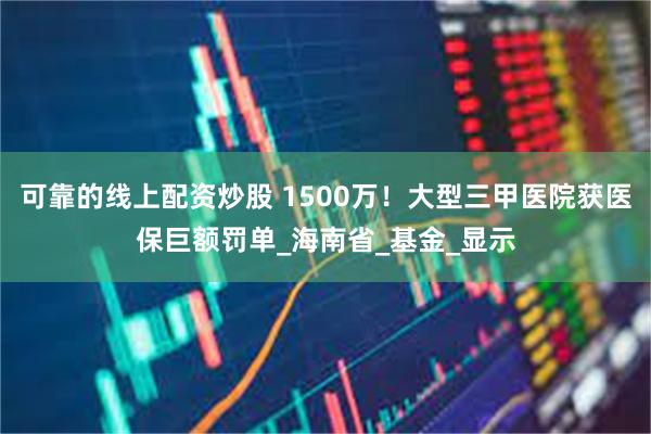 可靠的线上配资炒股 1500万！大型三甲医院获医保巨额罚单_海南省_基金_显示