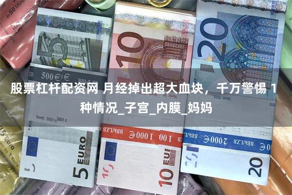 股票杠杆配资网 月经掉出超大血块，千万警惕 1 种情况_子宫_内膜_妈妈