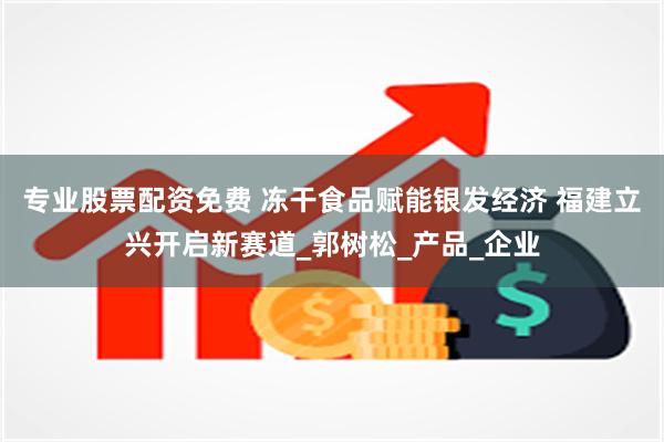 专业股票配资免费 冻干食品赋能银发经济 福建立兴开启新赛道_郭树松_产品_企业