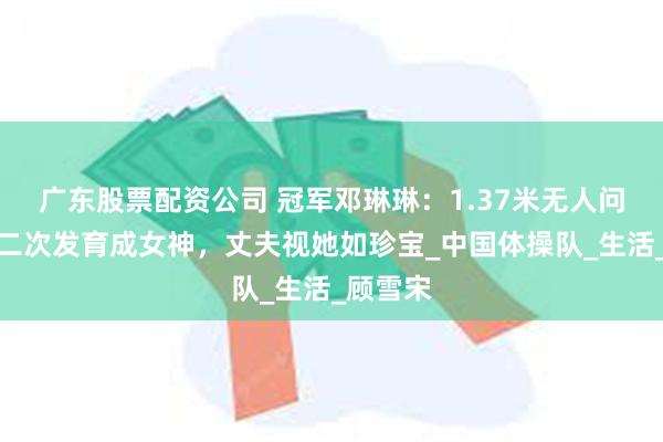 广东股票配资公司 冠军邓琳琳：1.37米无人问，退役二次发育成女神，丈夫视她如珍宝_中国体操队_生活_顾雪宋