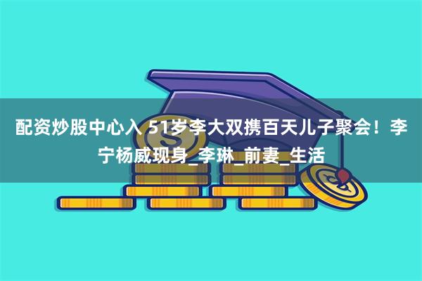 配资炒股中心入 51岁李大双携百天儿子聚会！李宁杨威现身_李琳_前妻_生活