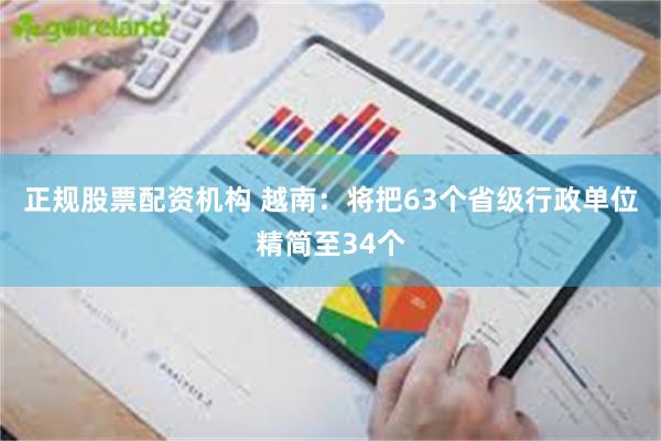 正规股票配资机构 越南：将把63个省级行政单位精简至34个