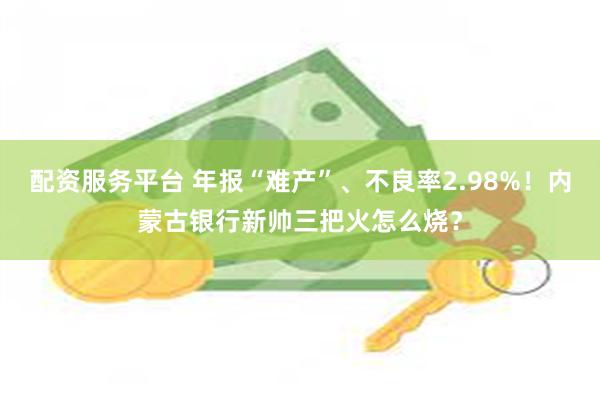 配资服务平台 年报“难产”、不良率2.98%！内蒙古银行新帅三把火怎么烧？