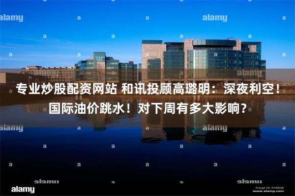 专业炒股配资网站 和讯投顾高璐明：深夜利空！国际油价跳水！对下周有多大影响？