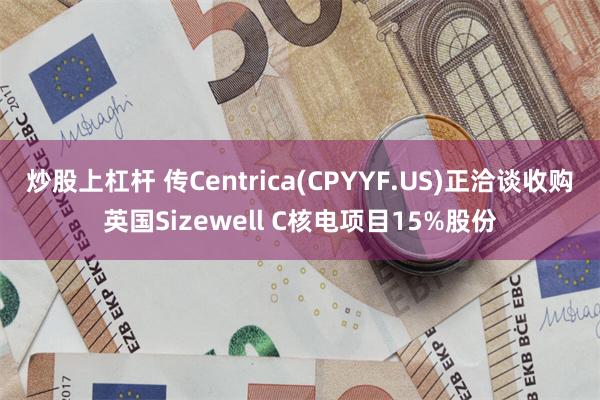 炒股上杠杆 传Centrica(CPYYF.US)正洽谈收购英国Sizewell C核电项目15%股份