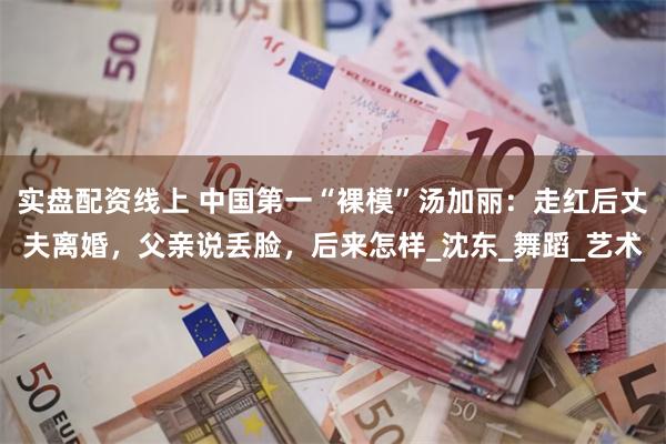实盘配资线上 中国第一“裸模”汤加丽：走红后丈夫离婚，父亲说丢脸，后来怎样_沈东_舞蹈_艺术