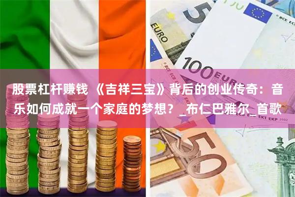 股票杠杆赚钱 《吉祥三宝》背后的创业传奇：音乐如何成就一个家庭的梦想？_布仁巴雅尔_首歌